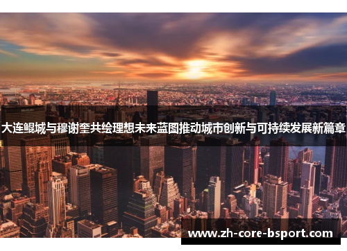 大连鲲城与穆谢奎共绘理想未来蓝图推动城市创新与可持续发展新篇章