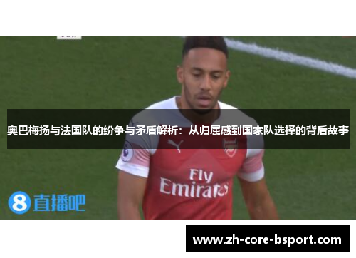奥巴梅扬与法国队的纷争与矛盾解析:从归属感到国家队选择的背后故事 奥巴梅扬与法国队的纷争与矛盾解析:从归属感到国家队选择的背后故事