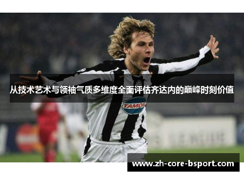 从技术艺术与领袖气质多维度全面评估齐达内的巅峰时刻价值 从技术艺术与领袖气质多维度全面评估齐达内的巅峰时刻价值