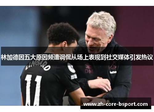 林加德因五大原因频遭调侃从场上表现到社交媒体引发热议