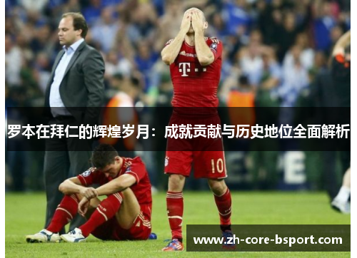罗本在拜仁的辉煌岁月：成就贡献与历史地位全面解析