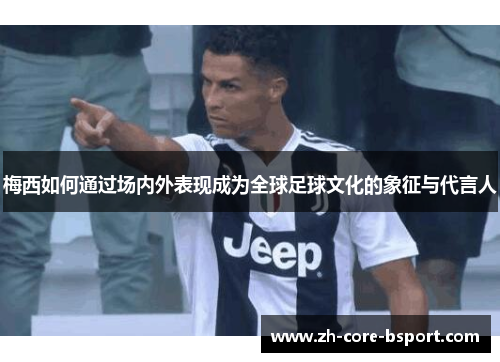 梅西如何通过场内外表现成为全球足球文化的象征与代言人