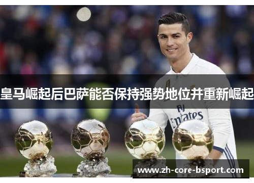 皇马崛起后巴萨能否保持强势地位并重新崛起 皇马崛起后巴萨能否保持强势地位并重新崛起