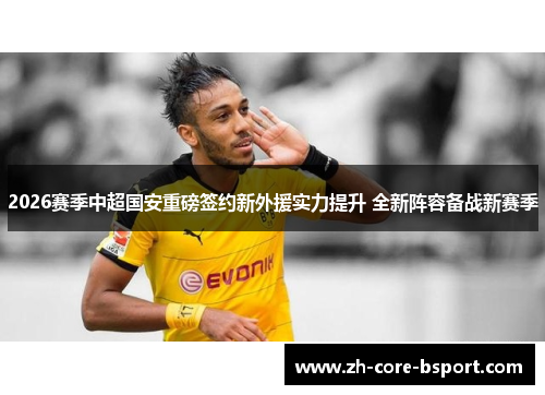 2026赛季中超国安重磅签约新外援实力提升 全新阵容备战新赛季
