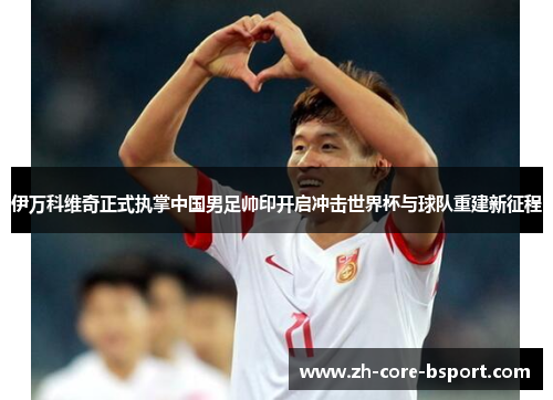 伊万科维奇正式执掌中国男足帅印开启冲击世界杯与球队重建新征程 伊万科维奇正式执掌中国男足帅印开启冲击世界杯与球队重建新征程