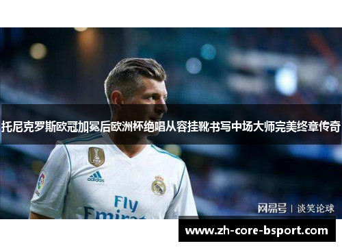 托尼克罗斯欧冠加冕后欧洲杯绝唱从容挂靴书写中场大师完美终章传奇 托尼克罗斯欧冠加冕后欧洲杯绝唱从容挂靴书写中场大师完美终章传奇