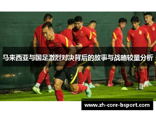 马来西亚与国足激烈对决背后的故事与战略较量分析 马来西亚与国足激烈对决背后的故事与战略较量分析
